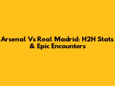 Arsenal Vs Real Madrid: H2H Stats & Epic Encounters