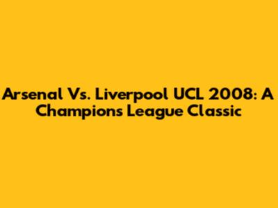 Arsenal Vs. Liverpool UCL 2008: A Champions League Classic