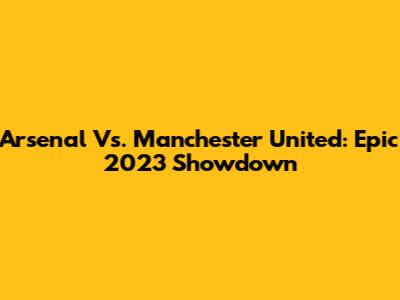 Arsenal Vs. Manchester United: Epic 2023 Showdown