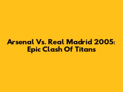 Arsenal Vs. Real Madrid 2005: Epic Clash Of Titans