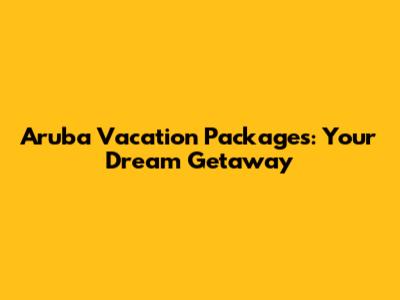 Aruba Vacation Packages: Your Dream Getaway
