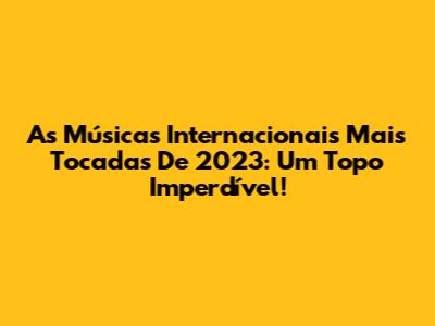 As Músicas Internacionais Mais Tocadas De 2023: Um Topo Imperdível!