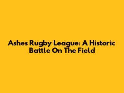 Ashes Rugby League: A Historic Battle On The Field