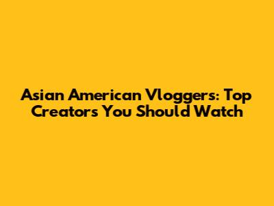 Asian American Vloggers: Top Creators You Should Watch