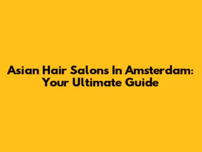 Asian Hair Salons In Amsterdam: Your Ultimate Guide