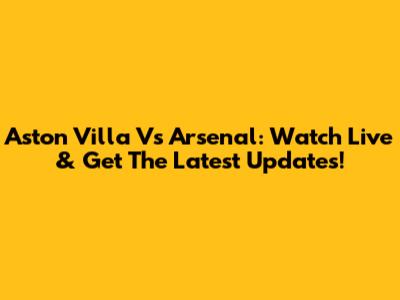 Aston Villa Vs Arsenal: Watch Live & Get The Latest Updates!