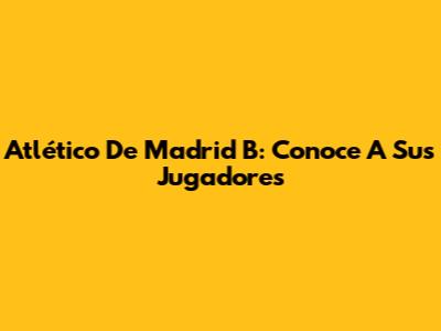 Atlético De Madrid B: Conoce A Sus Jugadores