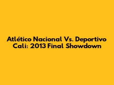 Atlético Nacional Vs. Deportivo Cali: 2013 Final Showdown
