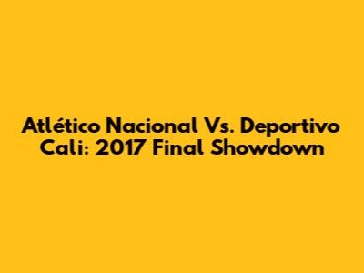 Atlético Nacional Vs. Deportivo Cali: 2017 Final Showdown