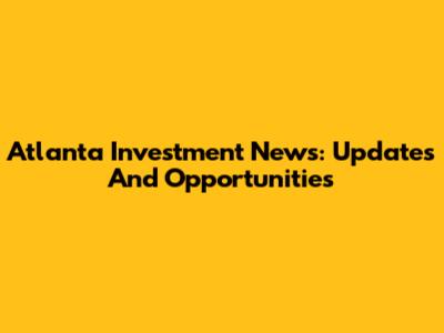 Atlanta Investment News: Updates And Opportunities