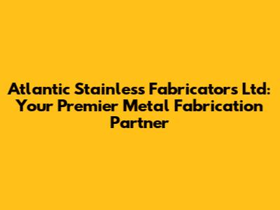 Atlantic Stainless Fabricators Ltd: Your Premier Metal Fabrication Partner