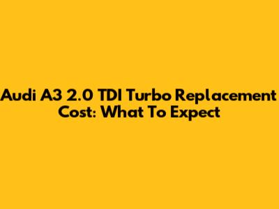 Audi A3 2.0 TDI Turbo Replacement Cost: What To Expect