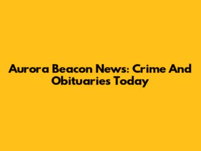 Aurora Beacon News: Crime And Obituaries Today