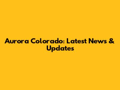 Aurora Colorado: Latest News & Updates