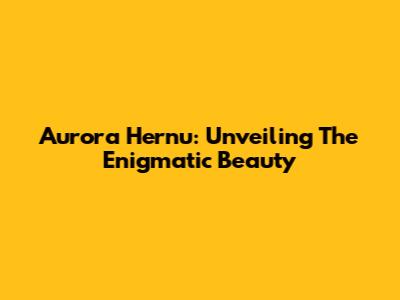 Aurora Hernu: Unveiling The Enigmatic Beauty