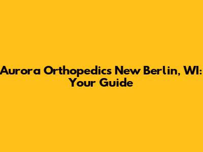 Aurora Orthopedics New Berlin, WI: Your Guide