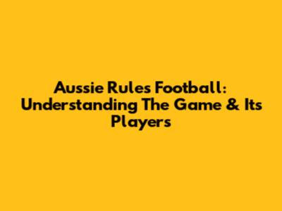 Aussie Rules Football: Understanding The Game & Its Players