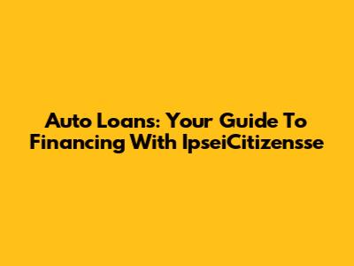 Auto Loans: Your Guide To Financing With IpseiCitizensse