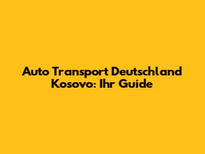 Auto Transport Deutschland Kosovo: Ihr Guide