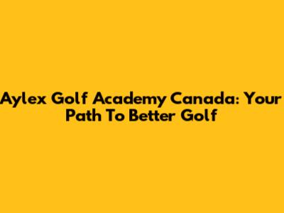 Aylex Golf Academy Canada: Your Path To Better Golf