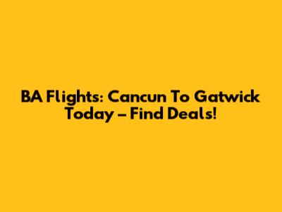 BA Flights: Cancun To Gatwick Today – Find Deals!