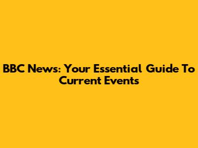 BBC News: Your Essential Guide To Current Events