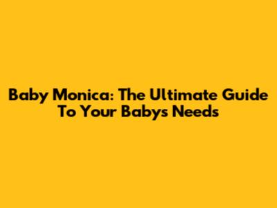 Baby Monica: The Ultimate Guide To Your Baby's Needs