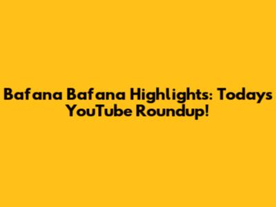Bafana Bafana Highlights: Today's YouTube Roundup!