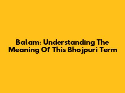 Balam: Understanding The Meaning Of This Bhojpuri Term