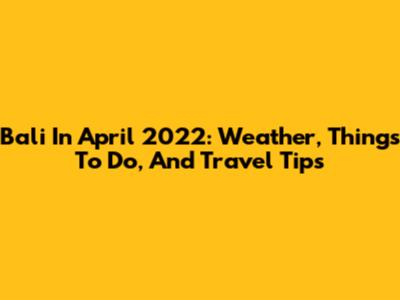 Bali In April 2022: Weather, Things To Do, And Travel Tips