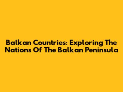 Balkan Countries: Exploring The Nations Of The Balkan Peninsula