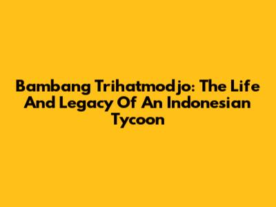 Bambang Trihatmodjo: The Life And Legacy Of An Indonesian Tycoon