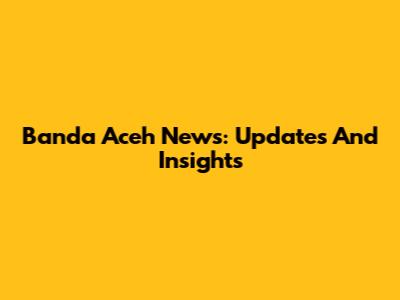 Banda Aceh News: Updates And Insights