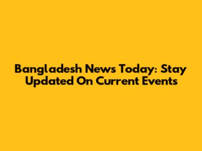 Bangladesh News Today: Stay Updated On Current Events