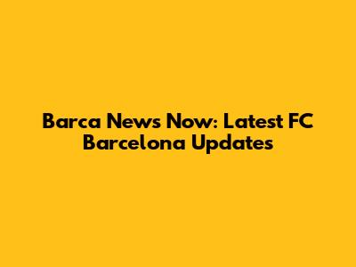 Barca News Now: Latest FC Barcelona Updates