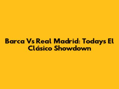 Barca Vs Real Madrid: Today's El Clásico Showdown