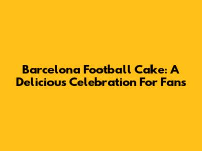 Barcelona Football Cake: A Delicious Celebration For Fans