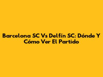 Barcelona SC Vs Delfín SC: Dónde Y Cómo Ver El Partido