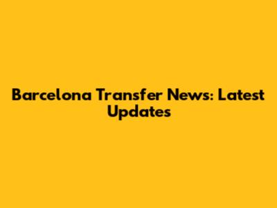Barcelona Transfer News: Latest Updates