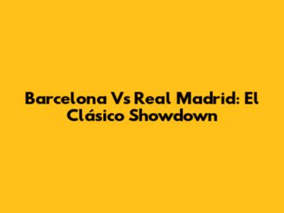 Barcelona Vs Real Madrid: El Clásico Showdown