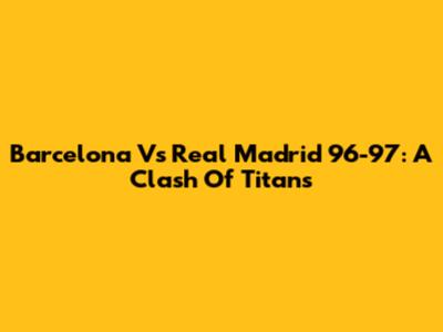 Barcelona Vs Real Madrid '96-'97: A Clash Of Titans