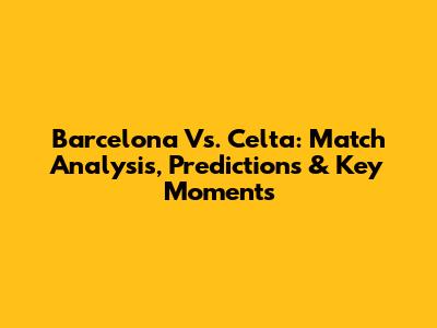 Barcelona Vs. Celta: Match Analysis, Predictions & Key Moments