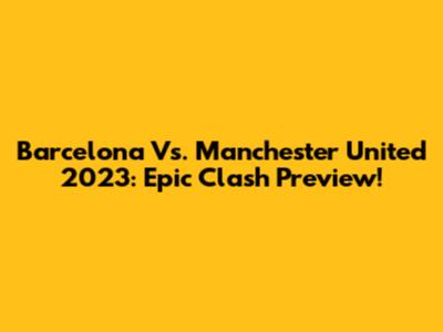 Barcelona Vs. Manchester United 2023: Epic Clash Preview!