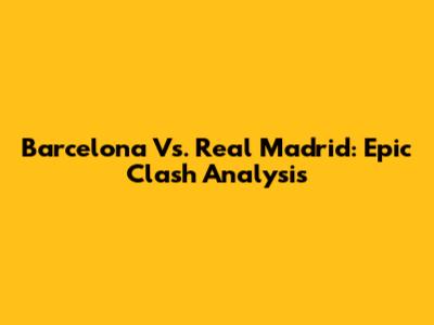 Barcelona Vs. Real Madrid: Epic Clash Analysis