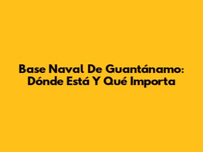 Base Naval De Guantánamo: Dónde Está Y Qué Importa