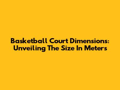 Basketball Court Dimensions: Unveiling The Size In Meters