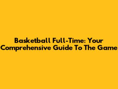 Basketball Full-Time: Your Comprehensive Guide To The Game