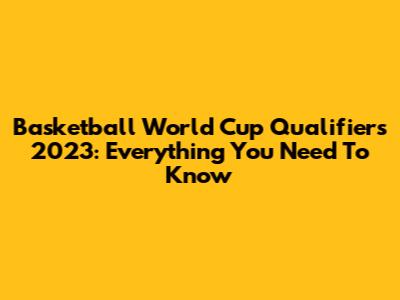 Basketball World Cup Qualifiers 2023: Everything You Need To Know