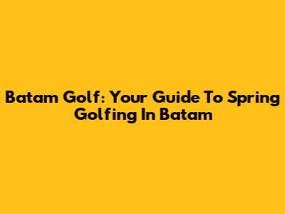 Batam Golf: Your Guide To Spring Golfing In Batam
