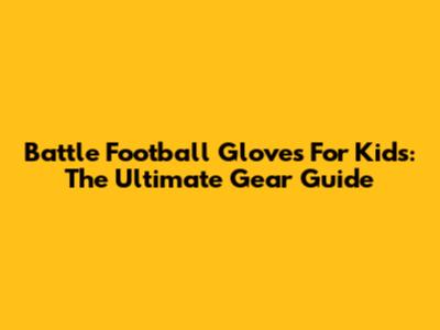 Battle Football Gloves For Kids: The Ultimate Gear Guide